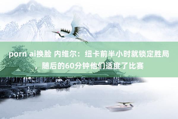 porn ai换脸 内维尔：纽卡前半小时就锁定胜局，随后的60分钟他们适度了比赛