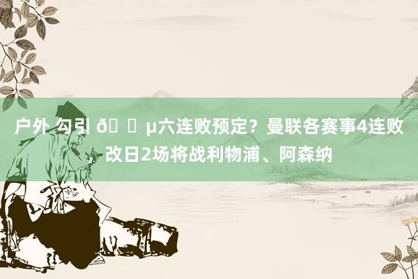 户外 勾引 😵六连败预定？曼联各赛事4连败，改日2场将战利物浦、阿森纳