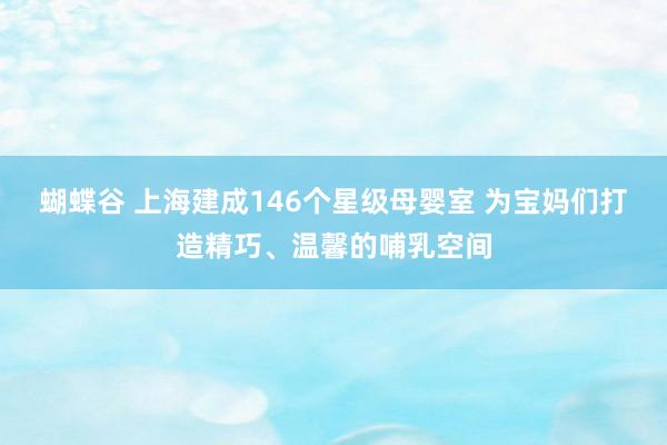 蝴蝶谷 上海建成146个星级母婴室 为宝妈们打造精巧、温馨的哺乳空间