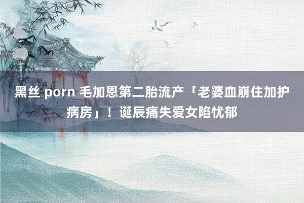 黑丝 porn 毛加恩第二胎流产「老婆血崩住加护病房」！　诞辰痛失爱女陷忧郁