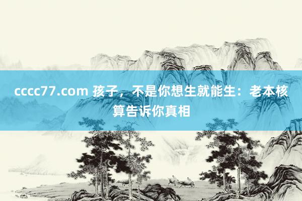 cccc77.com 孩子，不是你想生就能生：老本核算告诉你真相