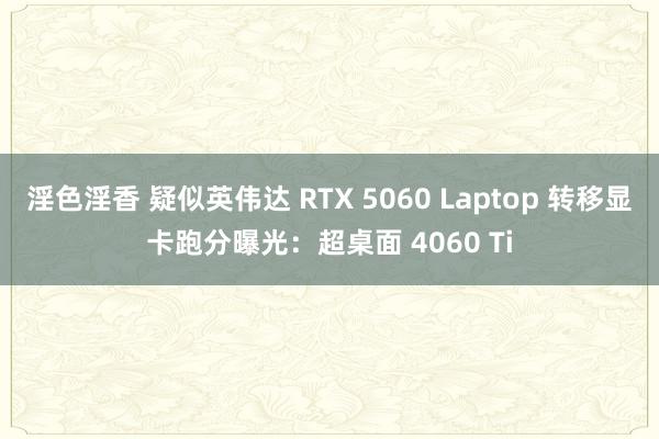 淫色淫香 疑似英伟达 RTX 5060 Laptop 转移显卡跑分曝光：超桌面 4060 Ti