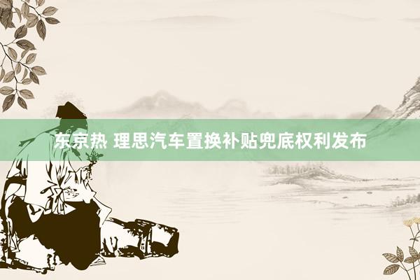 东京热 理思汽车置换补贴兜底权利发布
