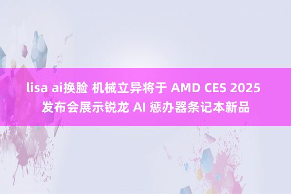 lisa ai换脸 机械立异将于 AMD CES 2025 发布会展示锐龙 AI 惩办器条记本新品