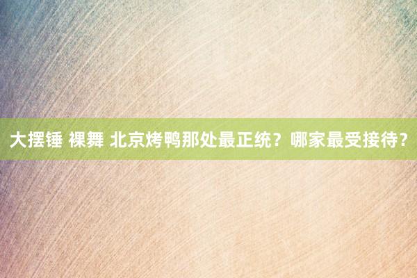 大摆锤 裸舞 北京烤鸭那处最正统？哪家最受接待？