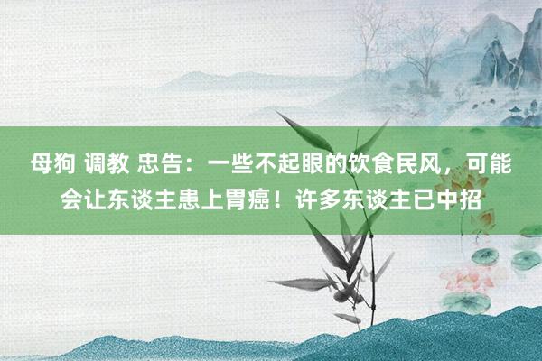 母狗 调教 忠告：一些不起眼的饮食民风，可能会让东谈主患上胃癌！许多东谈主已中招