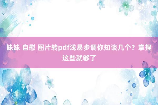 妹妹 自慰 图片转pdf浅易步调你知谈几个？掌捏这些就够了