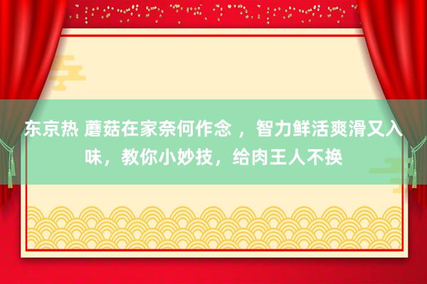 东京热 蘑菇在家奈何作念 ，智力鲜活爽滑又入味，教你小妙技，给肉王人不换