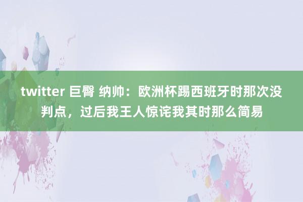 twitter 巨臀 纳帅：欧洲杯踢西班牙时那次没判点，过后我王人惊诧我其时那么简易