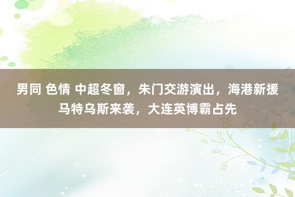 男同 色情 中超冬窗，朱门交游演出，海港新援马特乌斯来袭，大连英博霸占先