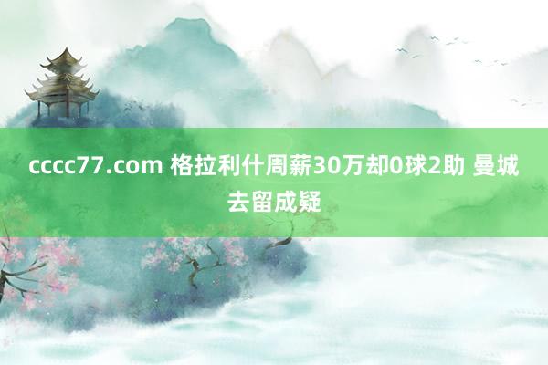 cccc77.com 格拉利什周薪30万却0球2助 曼城去留成疑