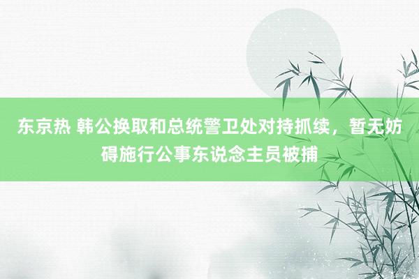 东京热 韩公换取和总统警卫处对持抓续，暂无妨碍施行公事东说念主员被捕