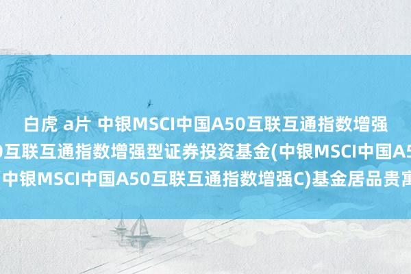 白虎 a片 中银MSCI中国A50互联互通指数增强C: 中银MSCI中国A50互联互通指数增强型证券投资基金(中银MSCI中国A50互联互通指数增强C)基金居品贵寓纲目更新
