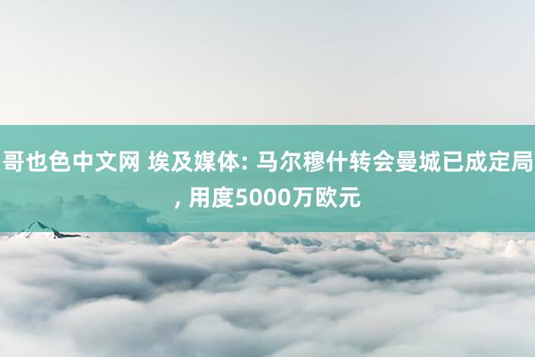 哥也色中文网 埃及媒体: 马尔穆什转会曼城已成定局， 用度5000万欧元