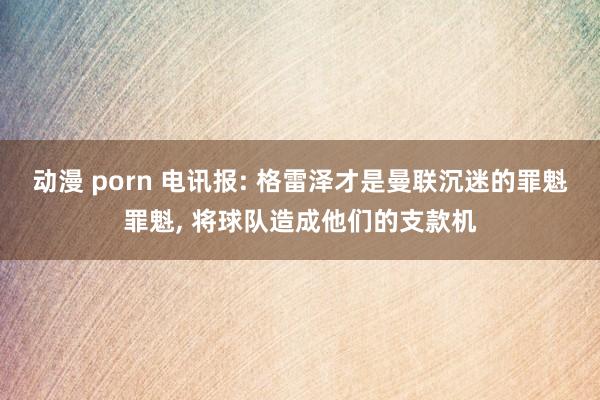 动漫 porn 电讯报: 格雷泽才是曼联沉迷的罪魁罪魁， 将球队造成他们的支款机
