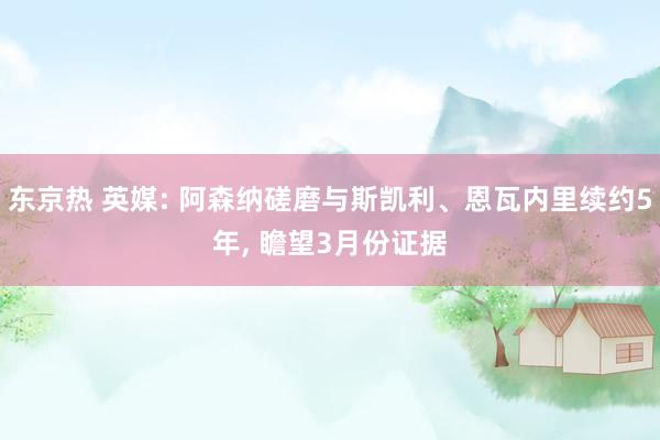东京热 英媒: 阿森纳磋磨与斯凯利、恩瓦内里续约5年， 瞻望3月份证据