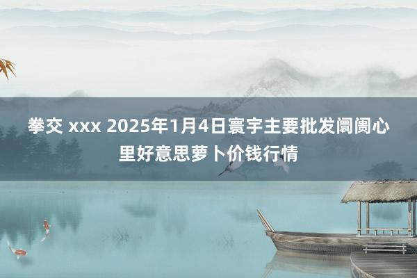拳交 xxx 2025年1月4日寰宇主要批发阛阓心里好意思萝卜价钱行情