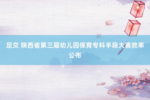 足交 陕西省第三届幼儿园保育专科手段大赛效率公布