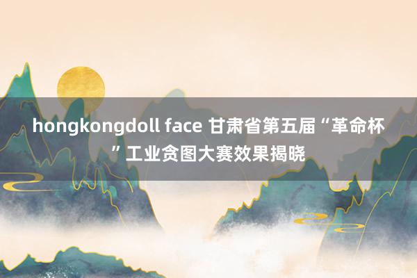 hongkongdoll face 甘肃省第五届“革命杯”工业贪图大赛效果揭晓
