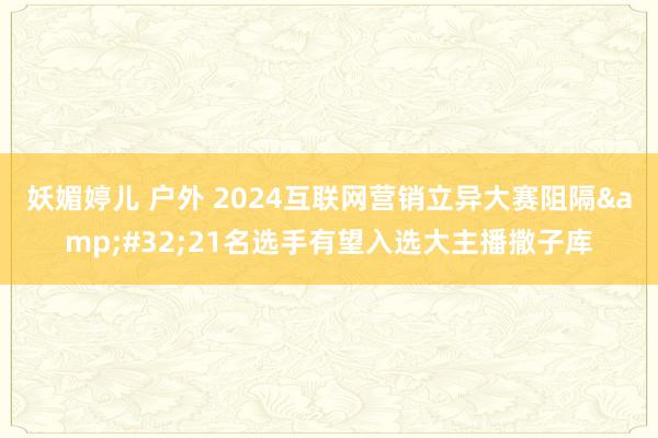 妖媚婷儿 户外 2024互联网营销立异大赛阻隔&#32;21名选手有望入选大主播撒子库