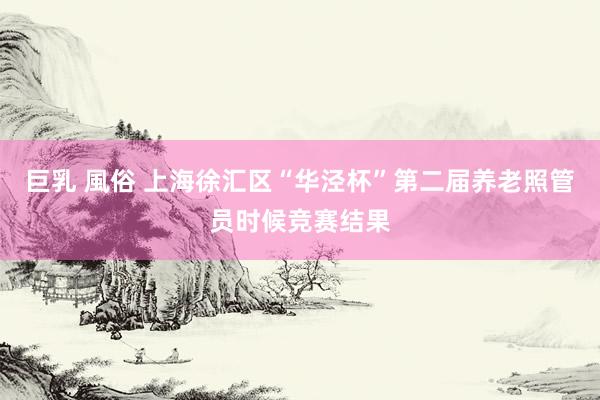 巨乳 風俗 上海徐汇区“华泾杯”第二届养老照管员时候竞赛结果