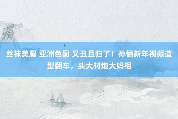 丝袜美腿 亚洲色图 又丑且归了！孙俪新年视频造型翻车，头大村炮大妈相