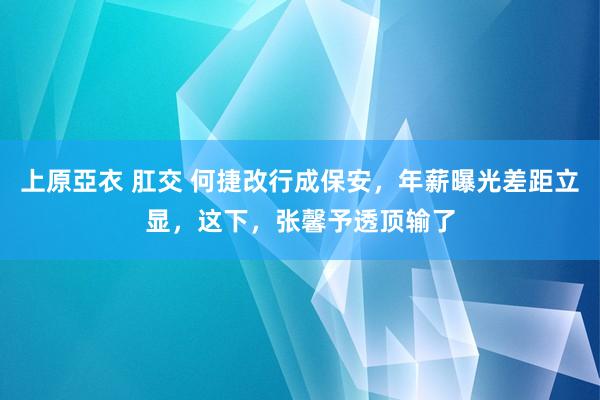 上原亞衣 肛交 何捷改行成保安，年薪曝光差距立显，这下，张馨予透顶输了