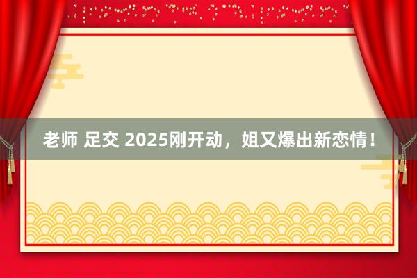 老师 足交 2025刚开动，姐又爆出新恋情！