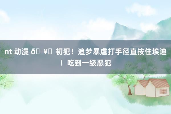 nt 动漫 🥊初犯！追梦暴虐打手径直按住埃迪！吃到一级恶犯