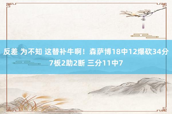 反差 为不知 这替补牛啊！森萨博18中12爆砍34分7板2助2断 三分11中7