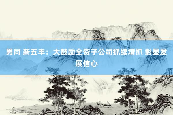 男同 新五丰：大鼓励全资子公司抓续增抓 彰显发展信心