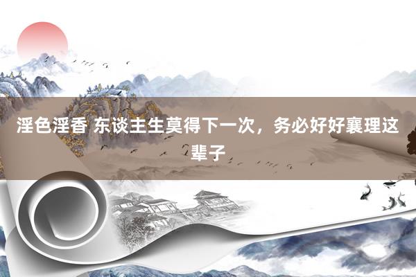 淫色淫香 东谈主生莫得下一次，务必好好襄理这辈子