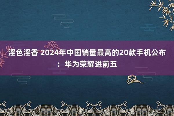 淫色淫香 2024年中国销量最高的20款手机公布：华为荣耀进前五