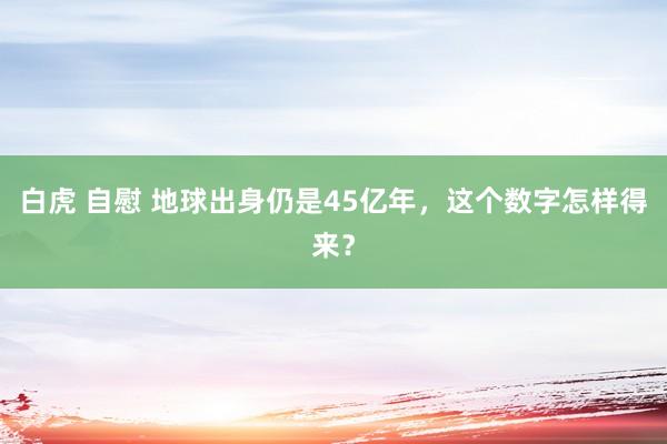 白虎 自慰 地球出身仍是45亿年，这个数字怎样得来？