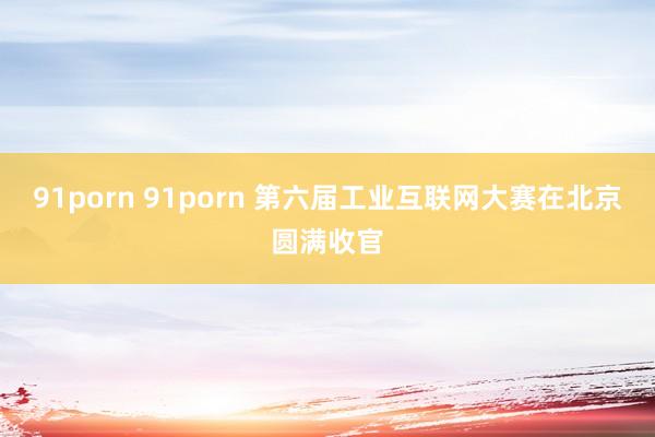 91porn 91porn 第六届工业互联网大赛在北京圆满收官
