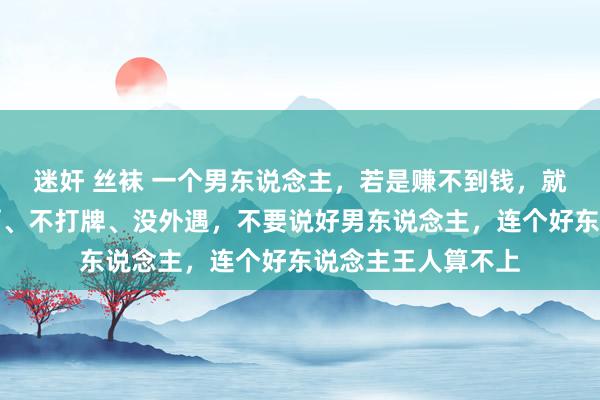 迷奸 丝袜 一个男东说念主，若是赚不到钱，就算不吸烟、不喝酒、不打牌、没外遇，不要说好男东说念主，连个好东说念主王人算不上