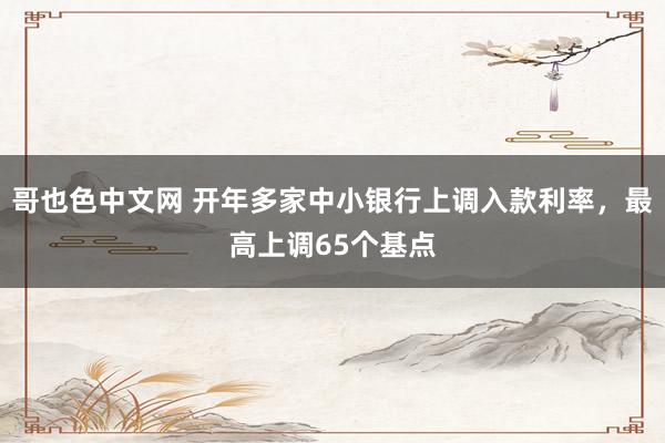 哥也色中文网 开年多家中小银行上调入款利率，最高上调65个基点