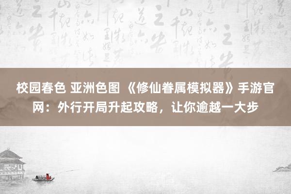 校园春色 亚洲色图 《修仙眷属模拟器》手游官网：外行开局升起攻略，让你逾越一大步