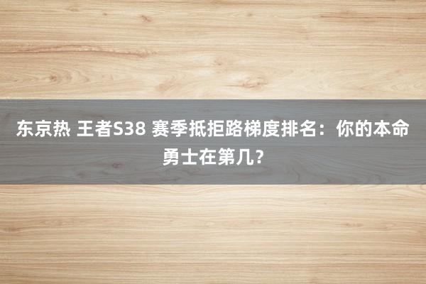 东京热 王者S38 赛季抵拒路梯度排名：你的本命勇士在第几？