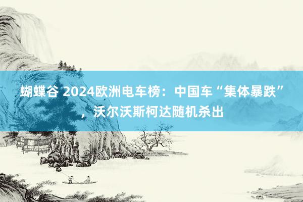 蝴蝶谷 2024欧洲电车榜：中国车“集体暴跌”，沃尔沃斯柯达随机杀出