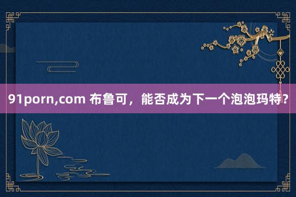 91porn，com 布鲁可，能否成为下一个泡泡玛特？