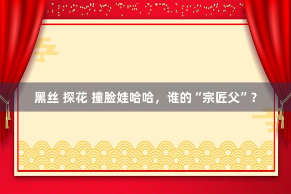 黑丝 探花 撞脸娃哈哈，谁的“宗匠父”？
