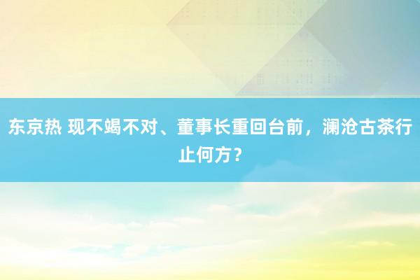 东京热 现不竭不对、董事长重回台前，澜沧古茶行止何方？