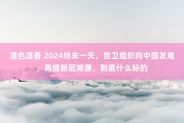 淫色淫香 2024终末一天，世卫组织向中国发难，再提新冠溯源，到底什么标的
