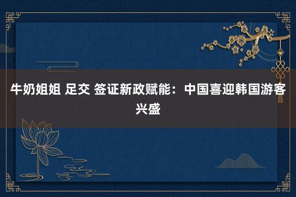 牛奶姐姐 足交 签证新政赋能：中国喜迎韩国游客兴盛