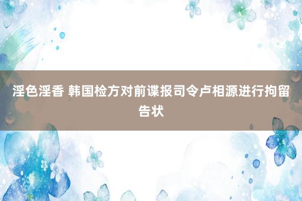 淫色淫香 韩国检方对前谍报司令卢相源进行拘留告状