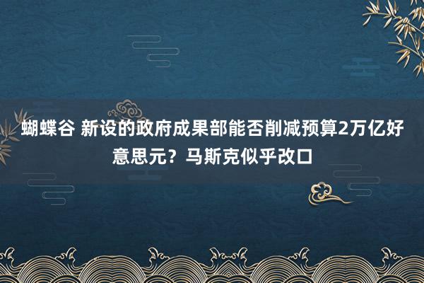 蝴蝶谷 新设的政府成果部能否削减预算2万亿好意思元？马斯克似乎改口