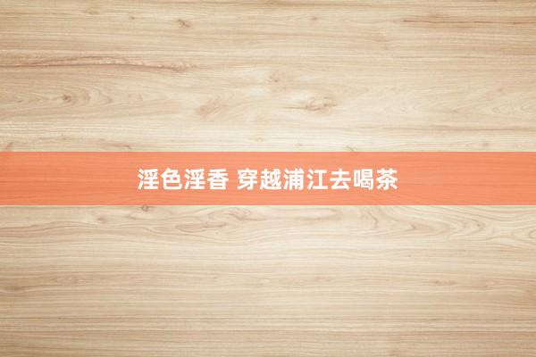 淫色淫香 穿越浦江去喝茶