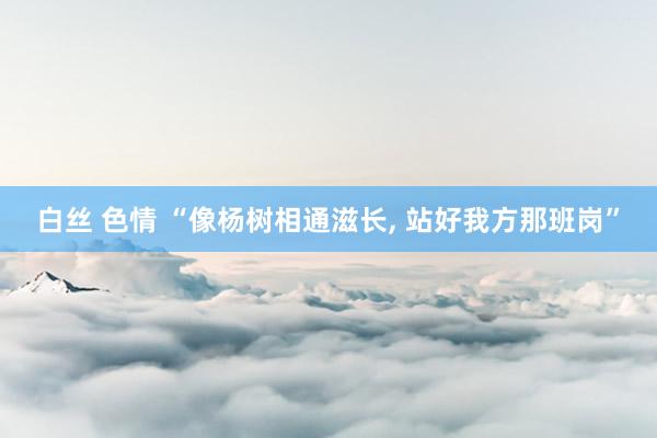 白丝 色情 “像杨树相通滋长， 站好我方那班岗”