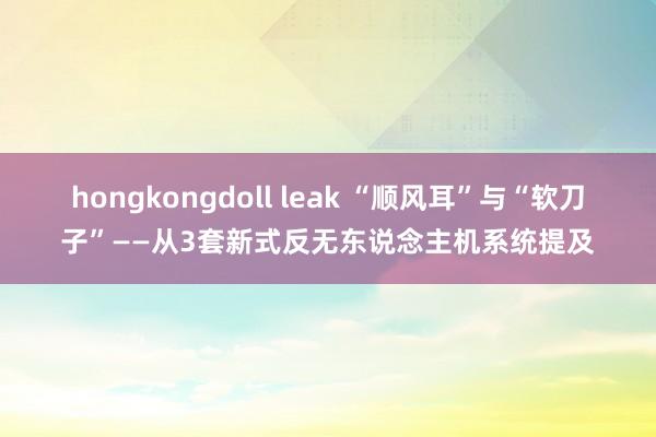hongkongdoll leak “顺风耳”与“软刀子”——从3套新式反无东说念主机系统提及